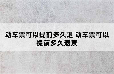 动车票可以提前多久退 动车票可以提前多久退票